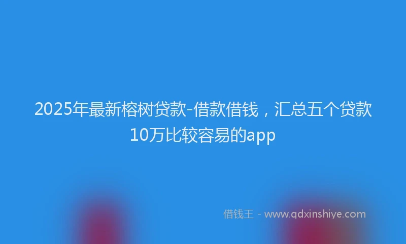 2025年最新榕树贷款-借款借钱，汇总五个贷款10万比较容易的app