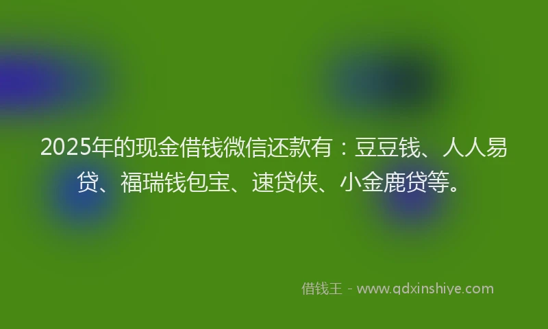 2025年的现金借钱微信还款有：豆豆钱、人人易贷、福瑞钱包宝、速贷侠、小金鹿贷等。
