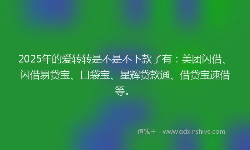 2025年的爱转转是不是不下款了有：美团闪借、闪借易贷宝、口袋宝、星辉贷款通、借贷宝速借等。