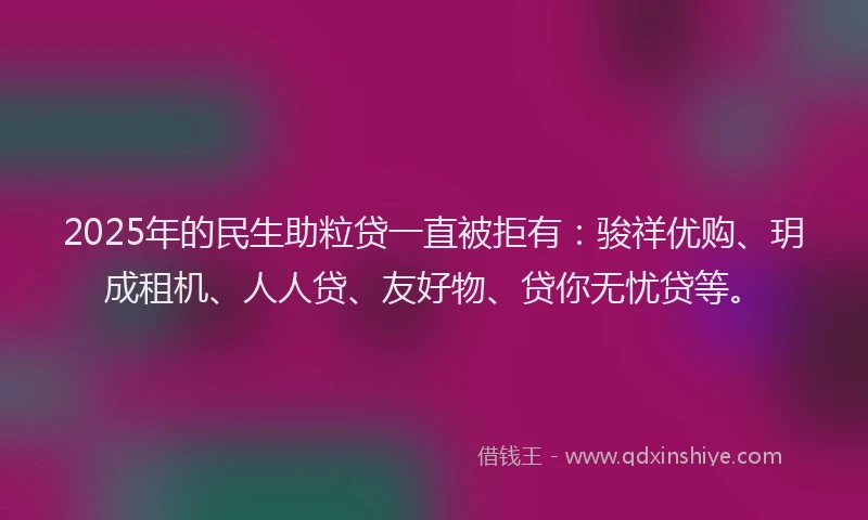 2025年的民生助粒贷一直被拒有：骏祥优购、玥成租机、人人贷、友好物、贷你无忧贷等。