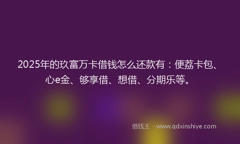 2025年的玖富万卡借钱怎么还款有：便荔卡包、心e金、够享借、想借、分期乐等。