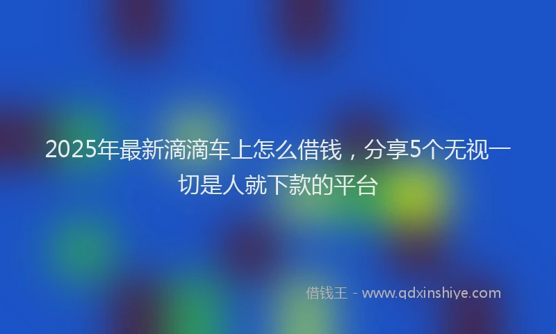 2025年最新滴滴车上怎么借钱，分享5个无视一切是人就下款的平台