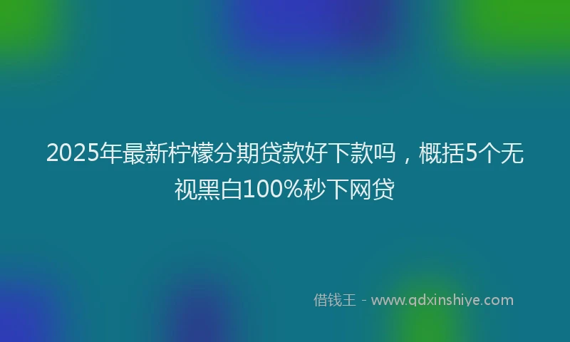 2025年最新柠檬分期贷款好下款吗，概括5个无视黑白100%秒下网贷