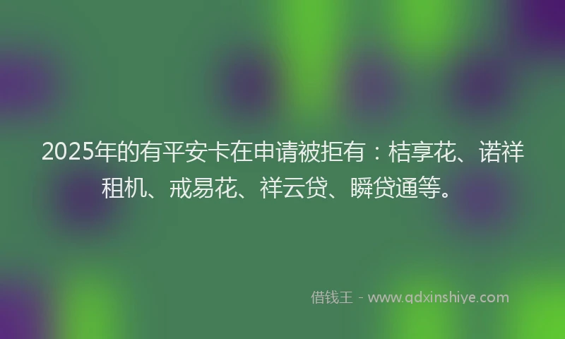 2025年的有平安卡在申请被拒有：桔享花、诺祥租机、戒易花、祥云贷、瞬贷通等。