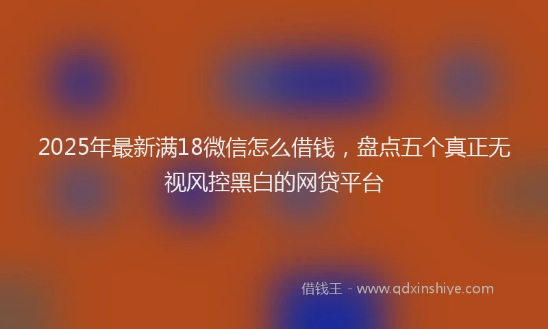 2025年最新满18微信怎么借钱，盘点五个真正无视风控黑白的网贷平台