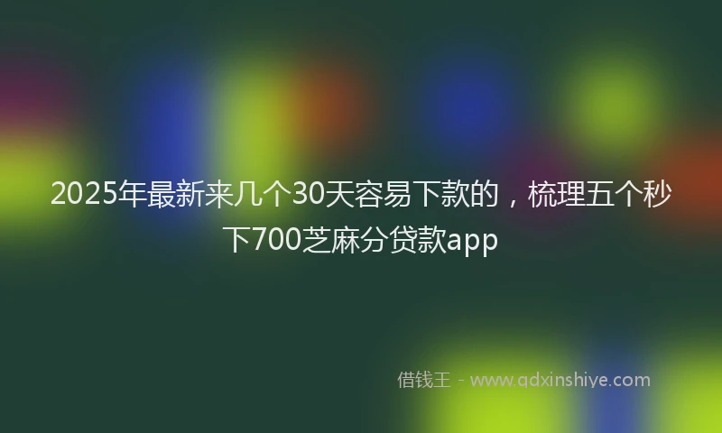 2025年最新来几个30天容易下款的，梳理五个秒下700芝麻分贷款app