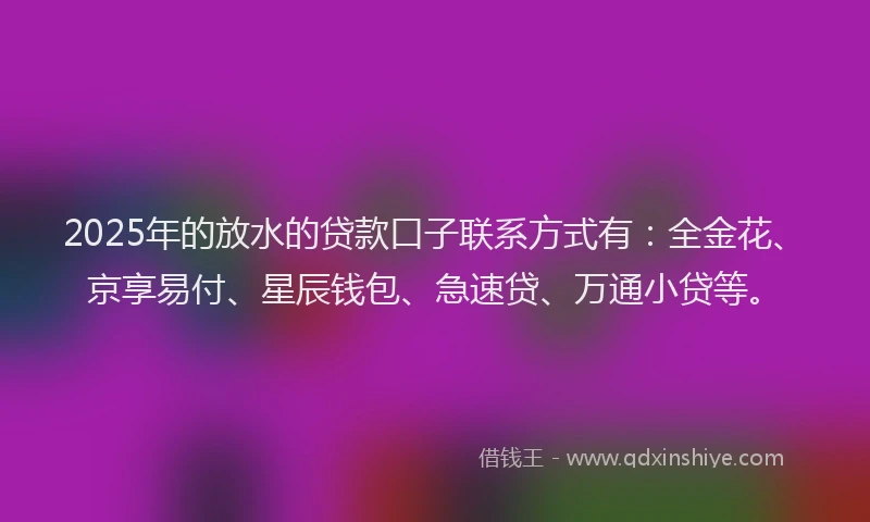 2025年的放水的贷款口子联系方式有：全金花、京享易付、星辰钱包、急速贷、万通小贷等。