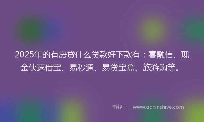 2025年的有房贷什么贷款好下款有：喜融信、现金侠速借宝、易秒通、易贷宝盒、旅游购等。