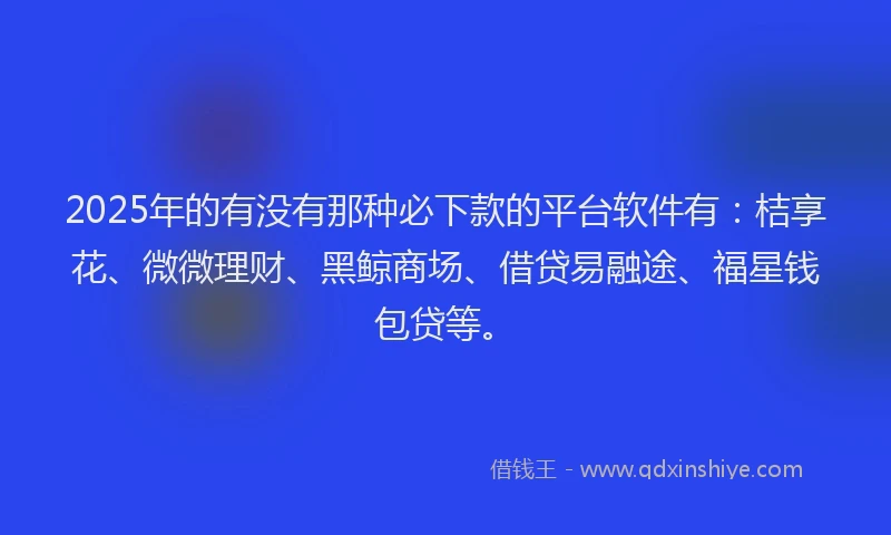 2025年的有没有那种必下款的平台软件有：桔享花、微微理财、黑鲸商场、借贷易融途、福星钱包贷等。