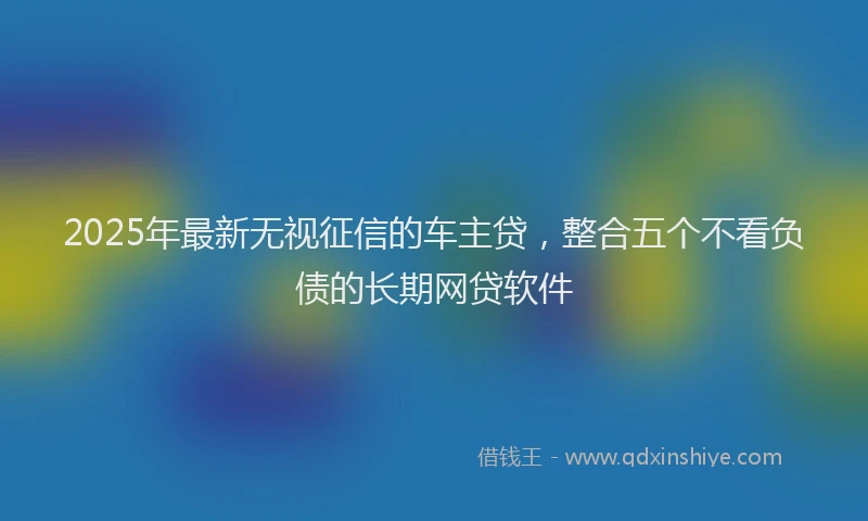 2025年最新无视征信的车主贷，整合五个不看负债的长期网贷软件