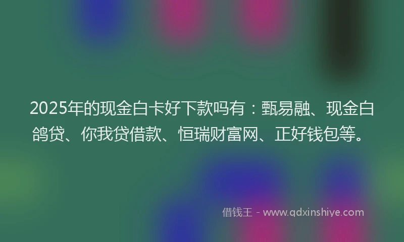 2025年的现金白卡好下款吗有：甄易融、现金白鸽贷、你我贷借款、恒瑞财富网、正好钱包等。