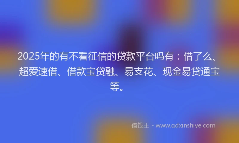 2025年的有不看征信的贷款平台吗有：借了么、超爱速借、借款宝贷融、易支花、现金易贷通宝等。