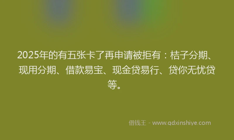 2025年的有五张卡了再申请被拒有：桔子分期、现用分期、借款易宝、现金贷易行、贷你无忧贷等。