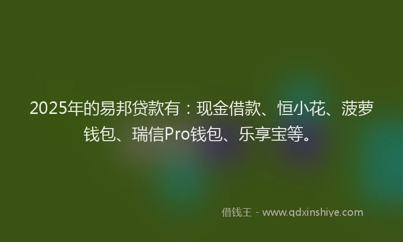 2025年的易邦贷款有:现金借款、恒小花、菠萝钱包、瑞信Pro钱包、乐享宝等。