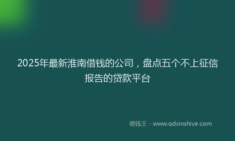 2025年最新淮南借钱的公司，盘点五个不上征信报告的贷款平台