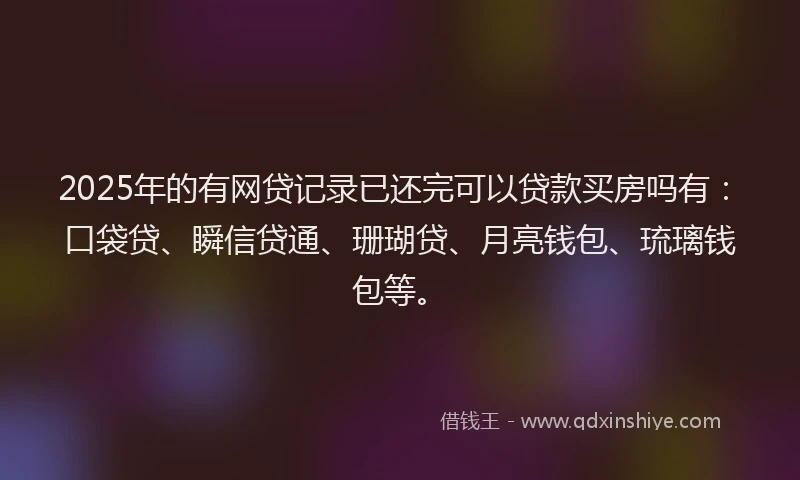 2025年的有网贷记录已还完可以贷款买房吗有：口袋贷、瞬信贷通、珊瑚贷、月亮钱包、琉璃钱包等。