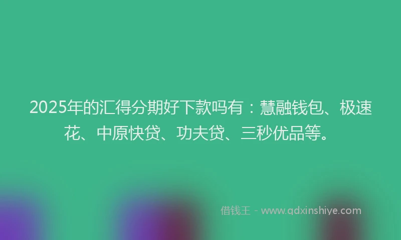 2025年的汇得分期好下款吗有：慧融钱包、极速花、中原快贷、功夫贷、三秒优品等。
