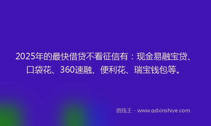 2025年的最快借贷不看征信有：现金易融宝贷、口袋花、360速融、便利花、瑞宝钱包等。