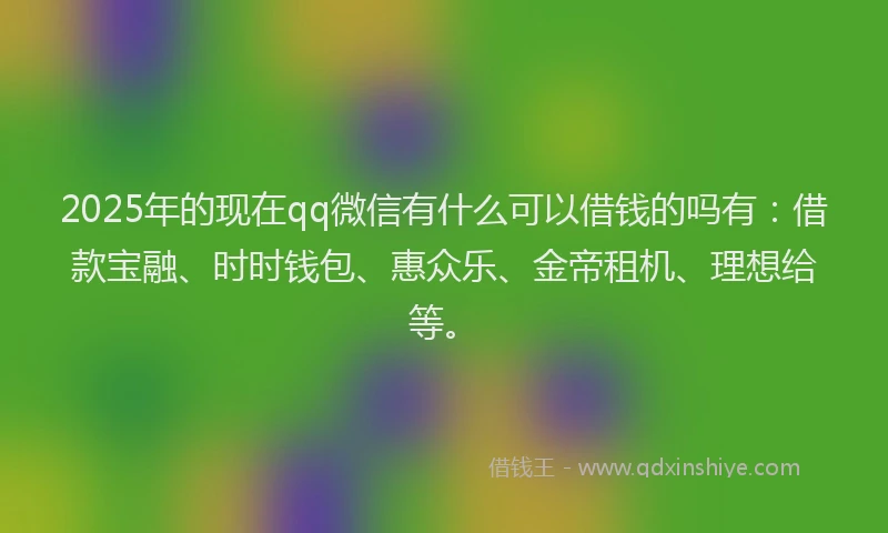 2025年的现在qq微信有什么可以借钱的吗有：借款宝融、时时钱包、惠众乐、金帝租机、理想给等。