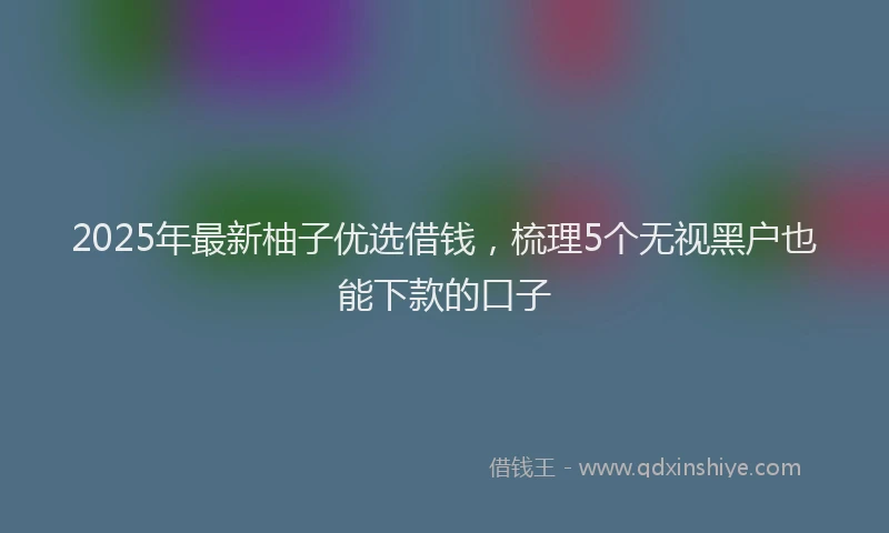 2025年最新柚子优选借钱，梳理5个无视黑户也能下款的口子