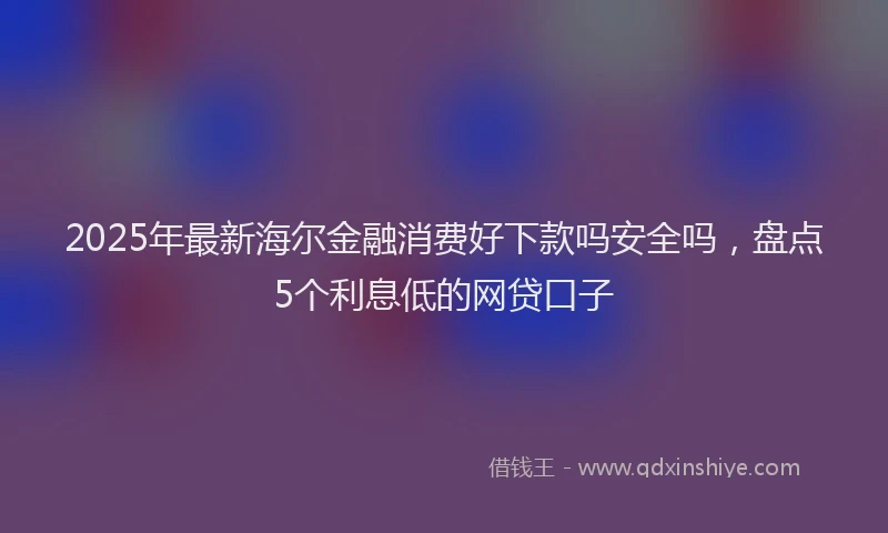 2025年最新海尔金融消费好下款吗安全吗，盘点5个利息低的网贷口子