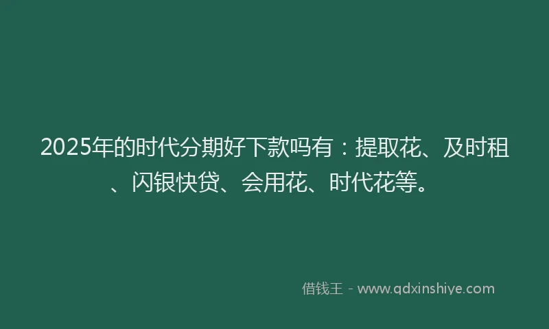 2025年的时代分期好下款吗有：提取花、及时租、闪银快贷、会用花、时代花等。