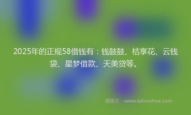 2025年的正规58借钱有：钱鼓鼓、桔享花、云钱袋、星梦借款、天美贷等。