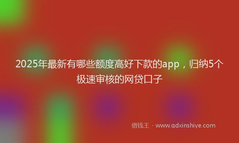 2025年最新有哪些额度高好下款的app，归纳5个极速审核的网贷口子