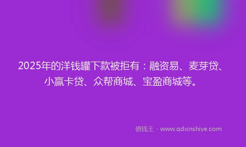 2025年的洋钱罐下款被拒有：融资易、麦芽贷、小赢卡贷、众帮商城、宝盈商城等。