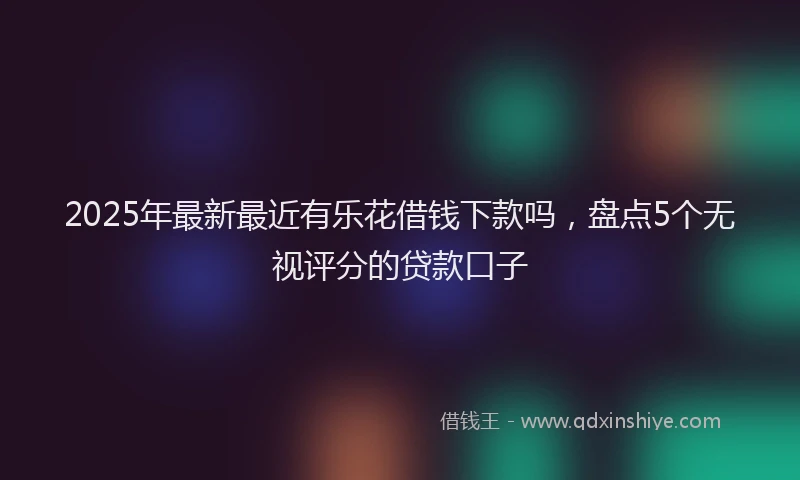 2025年最新最近有乐花借钱下款吗，盘点5个无视评分的贷款口子