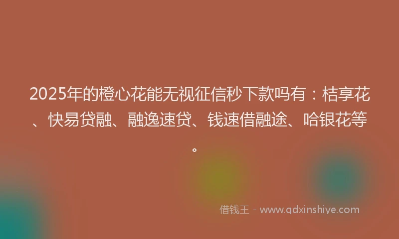2025年的橙心花能无视征信秒下款吗有：桔享花、快易贷融、融逸速贷、钱速借融途、哈银花等。