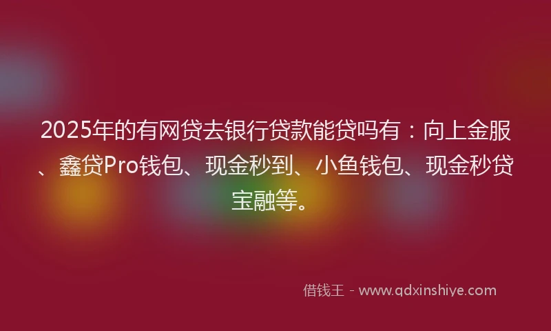 2025年的有网贷去银行贷款能贷吗有:向上金服、鑫贷Pro钱包、现金秒到、小鱼钱包、现金秒贷宝融等。