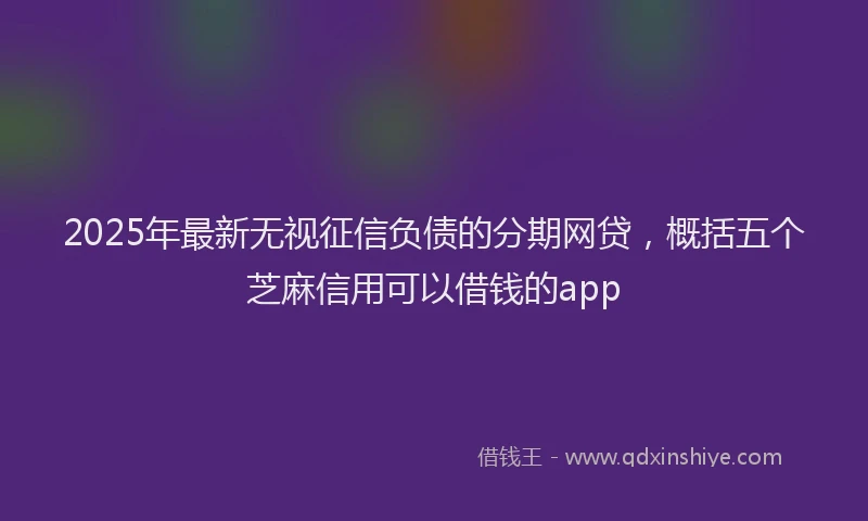 2025年最新无视征信负债的分期网贷，概括五个芝麻信用可以借钱的app