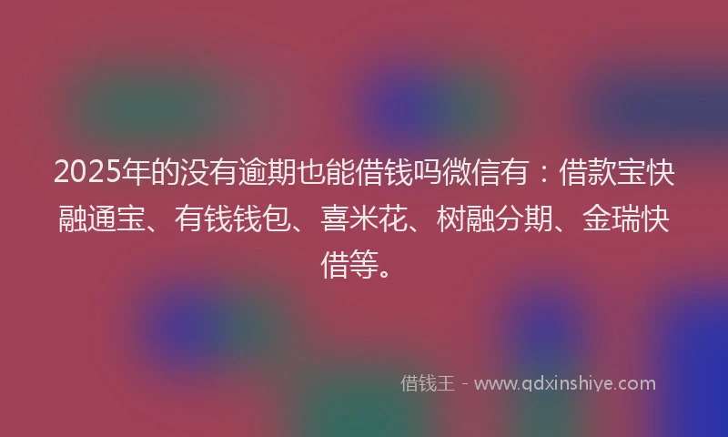 2025年的没有逾期也能借钱吗微信有：借款宝快融通宝、有钱钱包、喜米花、树融分期、金瑞快借等。