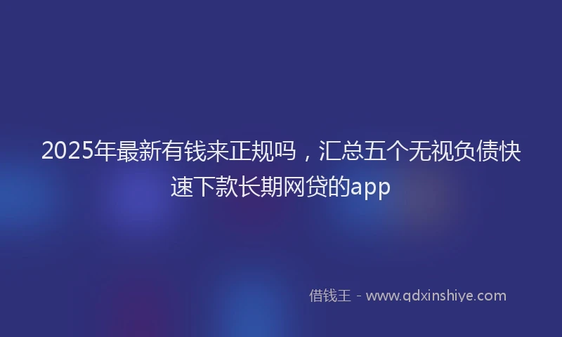 2025年最新有钱来正规吗，汇总五个无视负债快速下款长期网贷的app