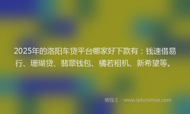 2025年的洛阳车贷平台哪家好下款有：钱速借易行、珊瑚贷、翡翠钱包、橘若租机、新希望等。