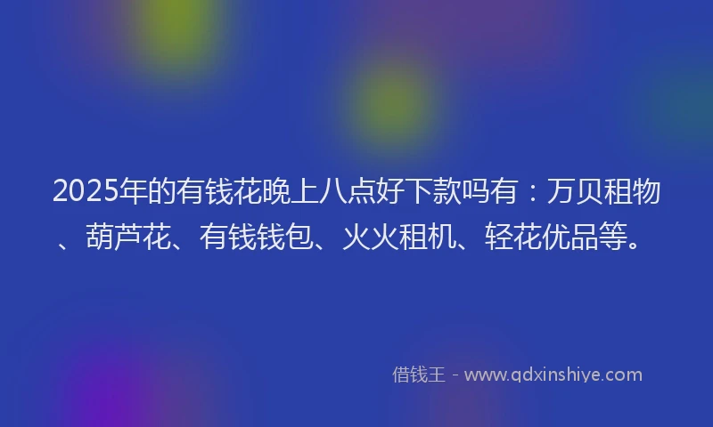 2025年的有钱花晚上八点好下款吗有：万贝租物、葫芦花、有钱钱包、火火租机、轻花优品等。