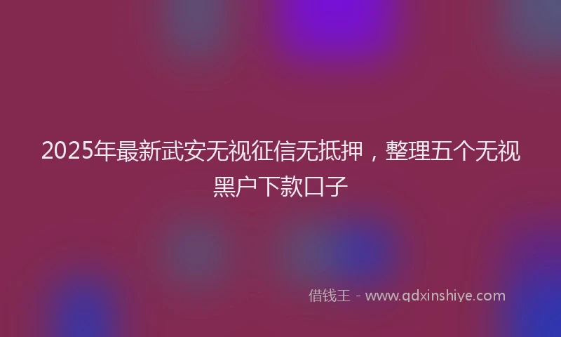 2025年最新武安无视征信无抵押，整理五个无视黑户下款口子