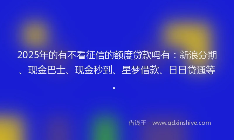 2025年的有不看征信的额度贷款吗有：新浪分期、现金巴士、现金秒到、星梦借款、日日贷通等。