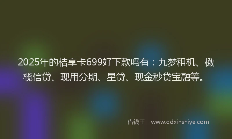 2025年的桔享卡699好下款吗有：九梦租机、橄榄信贷、现用分期、星贷、现金秒贷宝融等。