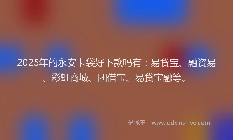 2025年的永安卡袋好下款吗有：易贷宝、融资易、彩虹商城、团借宝、易贷宝融等。