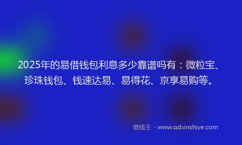 2025年的易借钱包利息多少靠谱吗有：微粒宝、珍珠钱包、钱速达易、易得花、京享易购等。