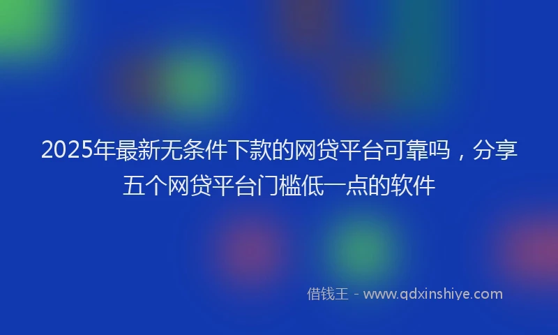 2025年最新无条件下款的网贷平台可靠吗，分享五个网贷平台门槛低一点的软件