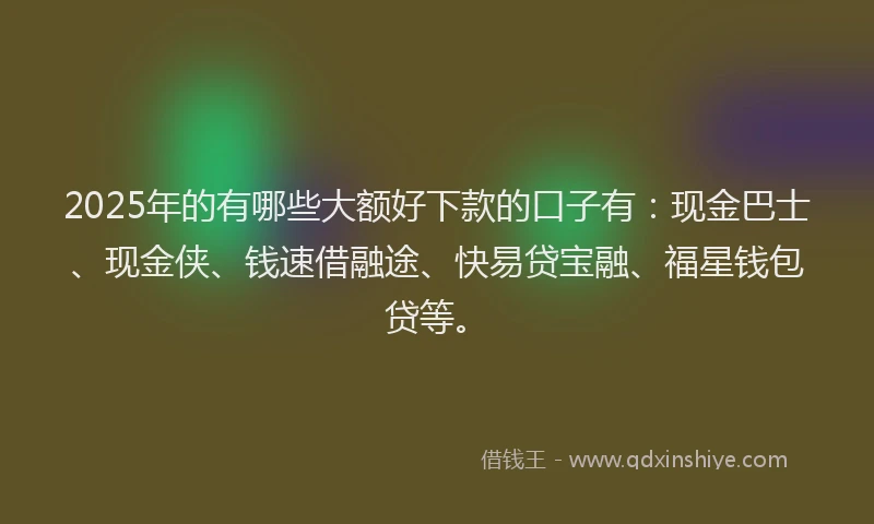 2025年的有哪些大额好下款的口子有：现金巴士、现金侠、钱速借融途、快易贷宝融、福星钱包贷等。