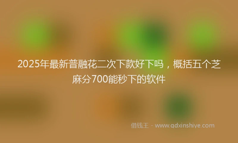 2025年最新普融花二次下款好下吗，概括五个芝麻分700能秒下的软件