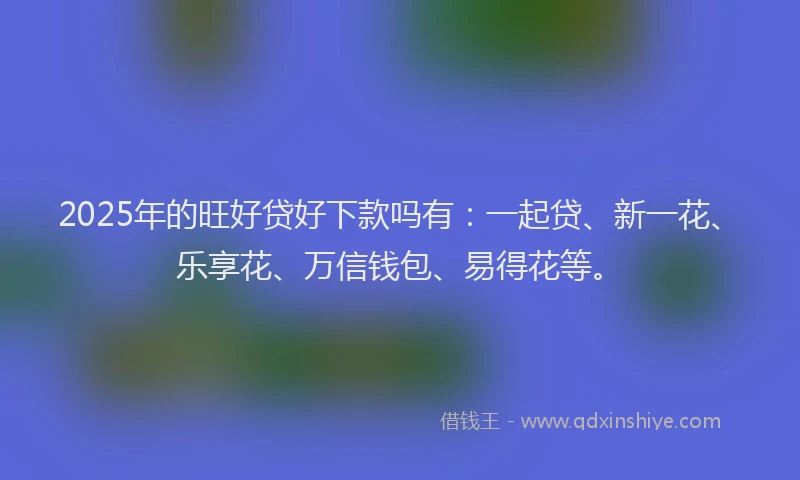 2025年的旺好贷好下款吗有：一起贷、新一花、乐享花、万信钱包、易得花等。