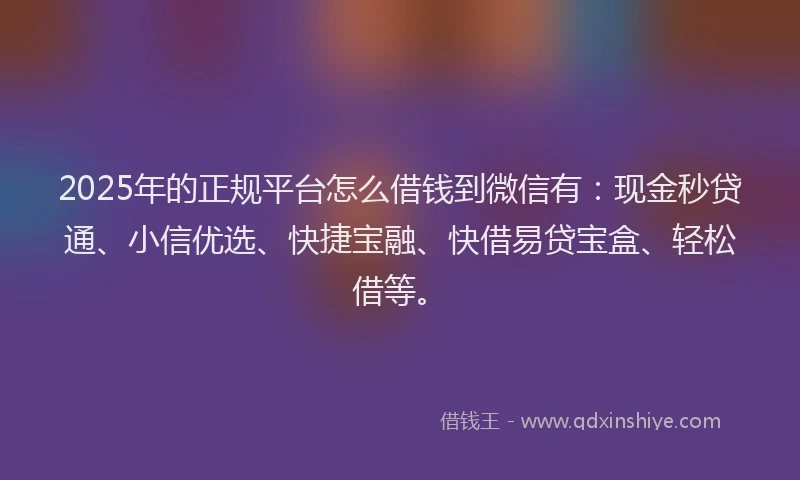 2025年的正规平台怎么借钱到微信有：现金秒贷通、小信优选、快捷宝融、快借易贷宝盒、轻松借等。