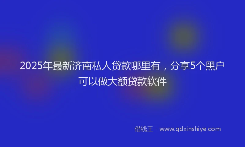 2025年最新济南私人贷款哪里有，分享5个黑户可以做大额贷款软件