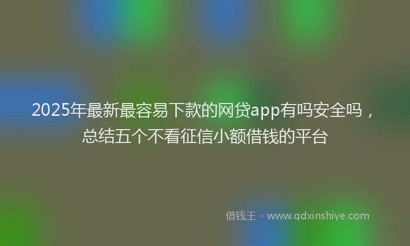 2025年最新最容易下款的网贷app有吗安全吗，总结五个不看征信小额借钱的平台