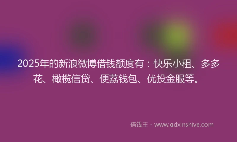 2025年的新浪微博借钱额度有：快乐小租、多多花、橄榄信贷、便荔钱包、优投金服等。